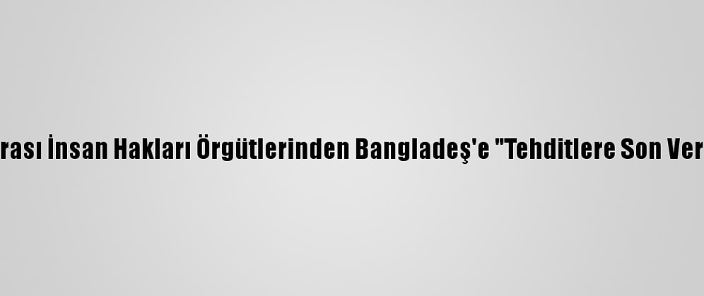 Uluslararası İnsan Hakları Örgütlerinden Bangladeş'e "Tehditlere Son Ver" Çağrısı