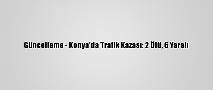 Güncelleme - Konya'da Trafik Kazası: 2 Ölü, 6 Yaralı