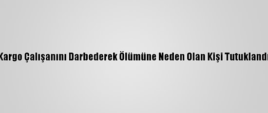 Kargo Çalışanını Darbederek Ölümüne Neden Olan Kişi Tutuklandı
