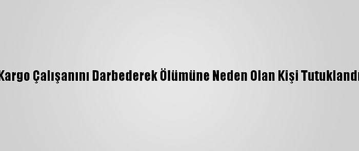 Kargo Çalışanını Darbederek Ölümüne Neden Olan Kişi Tutuklandı