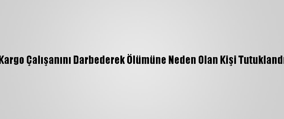 Kargo Çalışanını Darbederek Ölümüne Neden Olan Kişi Tutuklandı