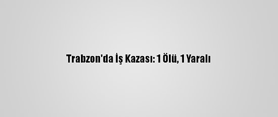 Trabzon'da İş Kazası: 1 Ölü, 1 Yaralı