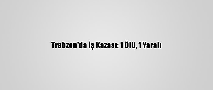 Trabzon'da İş Kazası: 1 Ölü, 1 Yaralı