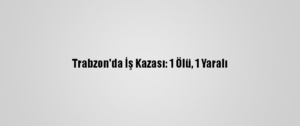 Trabzon'da İş Kazası: 1 Ölü, 1 Yaralı