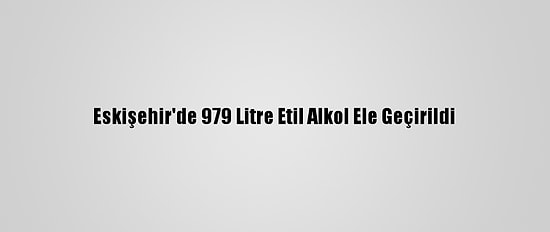Eskişehir'de 979 Litre Etil Alkol Ele Geçirildi