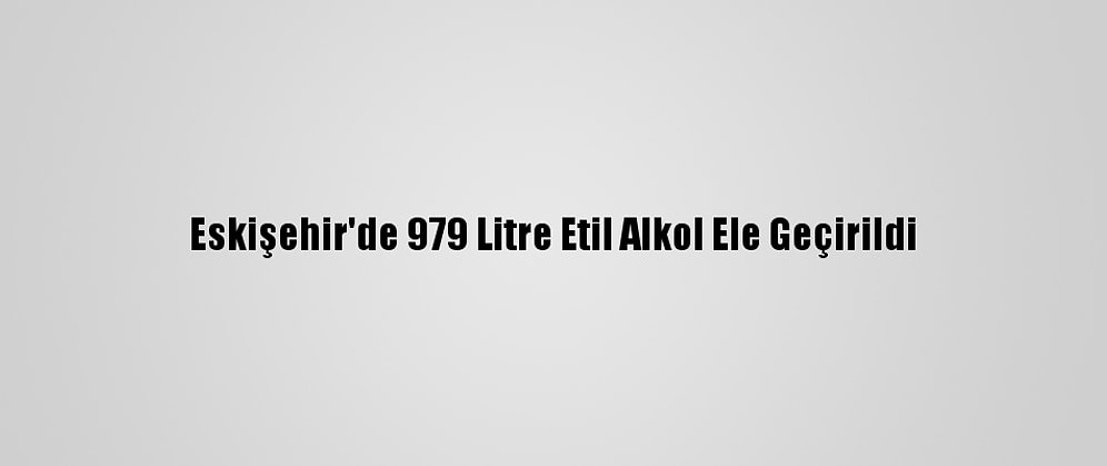 Eskişehir'de 979 Litre Etil Alkol Ele Geçirildi