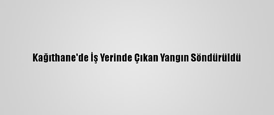 Kağıthane'de İş Yerinde Çıkan Yangın Söndürüldü