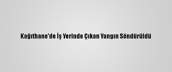 Kağıthane'de İş Yerinde Çıkan Yangın Söndürüldü