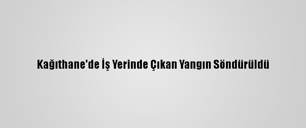 Kağıthane'de İş Yerinde Çıkan Yangın Söndürüldü