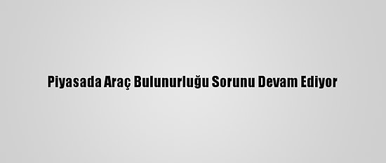 Piyasada Araç Bulunurluğu Sorunu Devam Ediyor