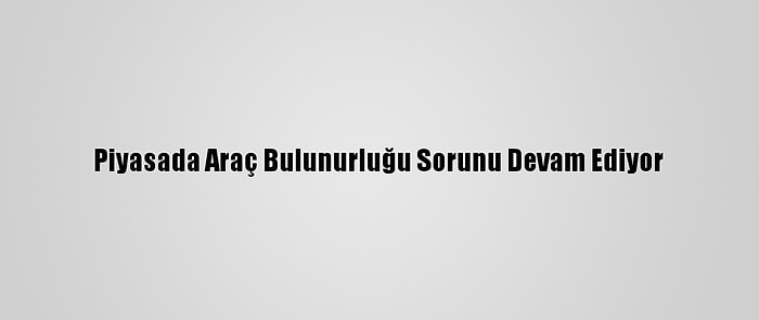 Piyasada Araç Bulunurluğu Sorunu Devam Ediyor