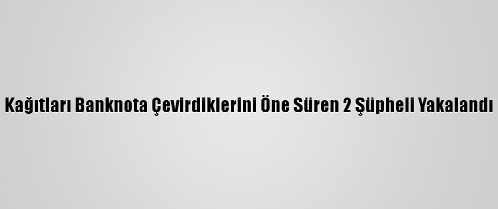 Kağıtları Banknota Çevirdiklerini Öne Süren 2 Şüpheli Yakalandı