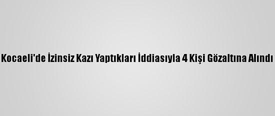 Kocaeli'de İzinsiz Kazı Yaptıkları İddiasıyla 4 Kişi Gözaltına Alındı