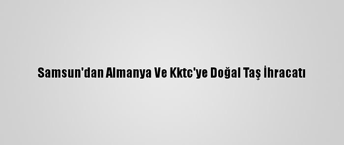 Samsun'dan Almanya Ve Kktc'ye Doğal Taş İhracatı