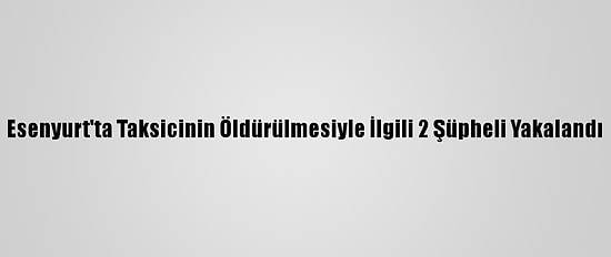 Esenyurt'ta Taksicinin Öldürülmesiyle İlgili 2 Şüpheli Yakalandı