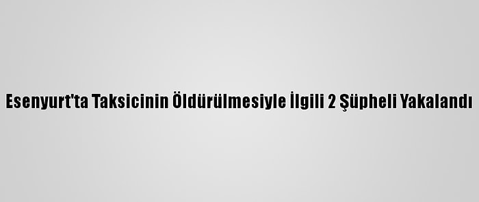 Esenyurt'ta Taksicinin Öldürülmesiyle İlgili 2 Şüpheli Yakalandı