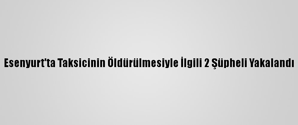 Esenyurt'ta Taksicinin Öldürülmesiyle İlgili 2 Şüpheli Yakalandı