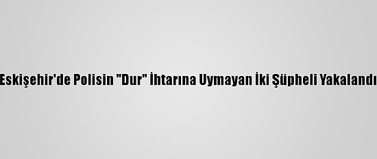 Eskişehir'de Polisin "Dur" İhtarına Uymayan İki Şüpheli Yakalandı