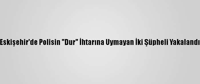 Eskişehir'de Polisin "Dur" İhtarına Uymayan İki Şüpheli Yakalandı