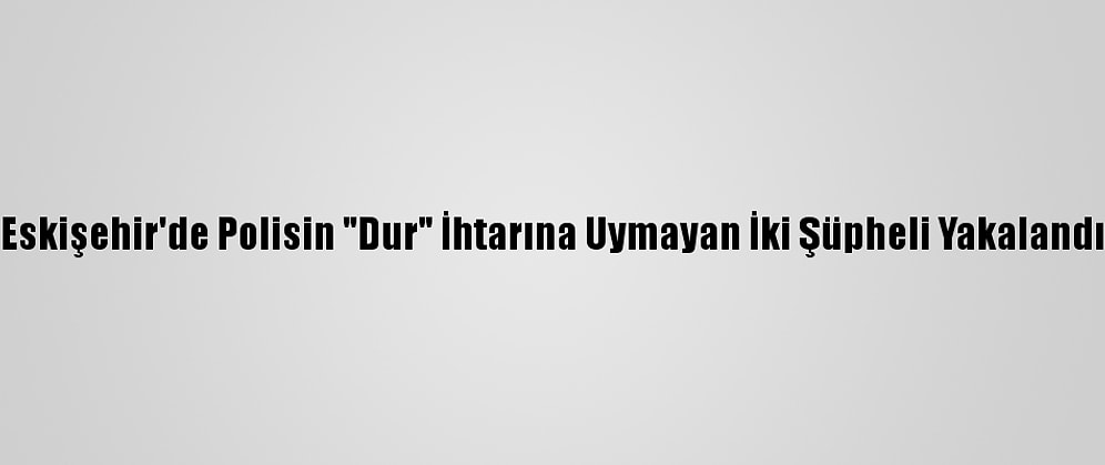 Eskişehir'de Polisin "Dur" İhtarına Uymayan İki Şüpheli Yakalandı
