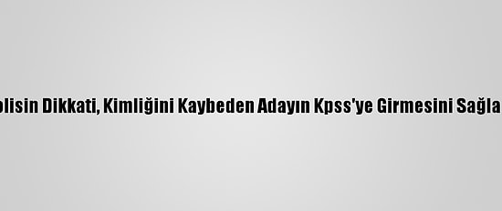 Polisin Dikkati, Kimliğini Kaybeden Adayın Kpss'ye Girmesini Sağladı