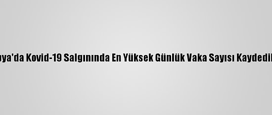 Libya'da Kovid-19 Salgınında En Yüksek Günlük Vaka Sayısı Kaydedildi