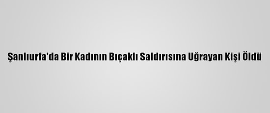 Şanlıurfa'da Bir Kadının Bıçaklı Saldırısına Uğrayan Kişi Öldü