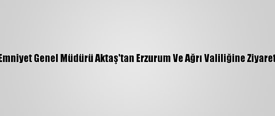 Emniyet Genel Müdürü Aktaş'tan Erzurum Ve Ağrı Valiliğine Ziyaret