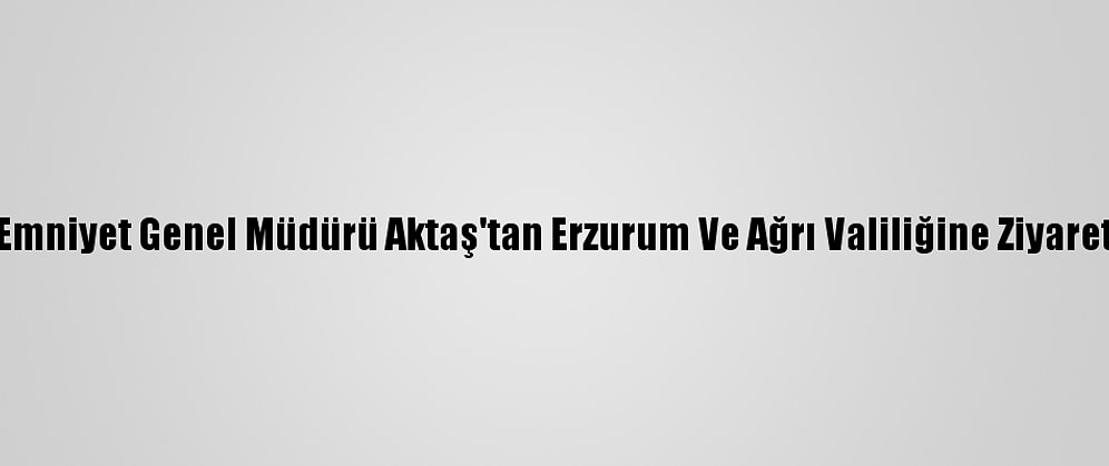 Emniyet Genel Müdürü Aktaş'tan Erzurum Ve Ağrı Valiliğine Ziyaret