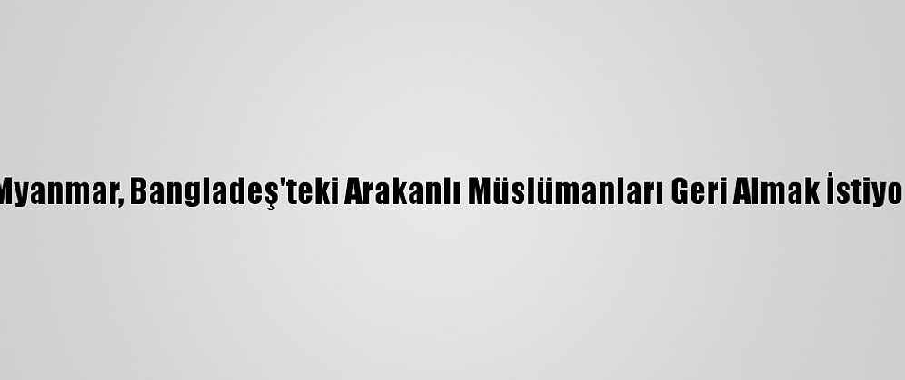 Myanmar, Bangladeş'teki Arakanlı Müslümanları Geri Almak İstiyor