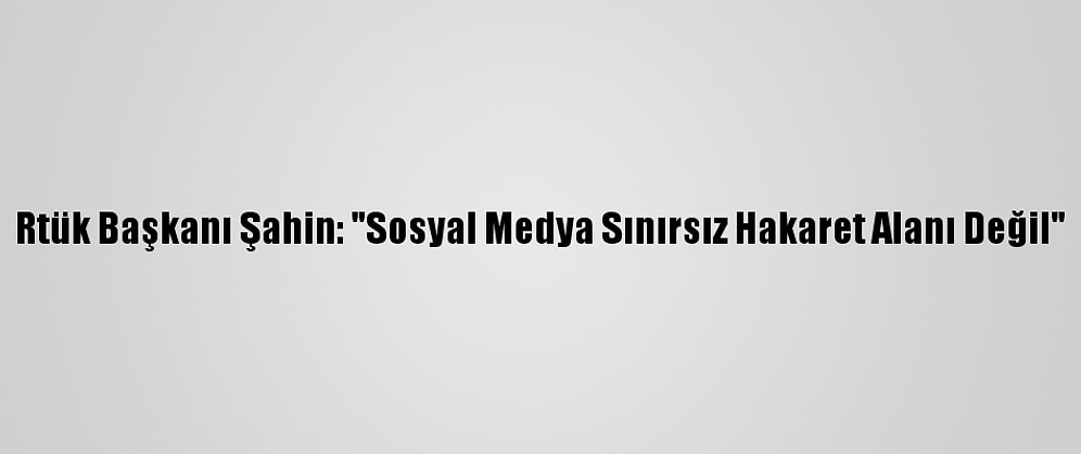 Rtük Başkanı Şahin: "Sosyal Medya Sınırsız Hakaret Alanı Değil"