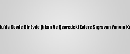 Güncelleme 2 - Bolu'da Köyde Bir Evde Çıkan Ve Çevredeki Evlere Sıçrayan Yangın Kontrol Altına Alındı