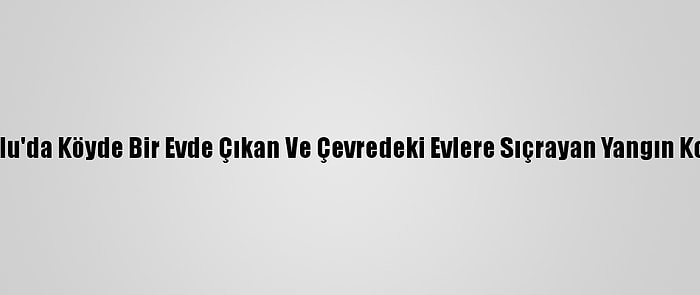 Güncelleme 2 - Bolu'da Köyde Bir Evde Çıkan Ve Çevredeki Evlere Sıçrayan Yangın Kontrol Altına Alındı