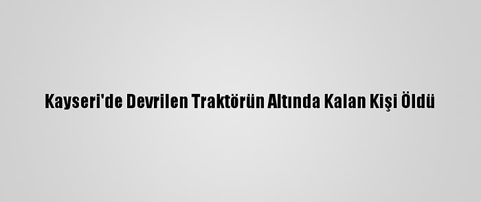 Kayseri'de Devrilen Traktörün Altında Kalan Kişi Öldü