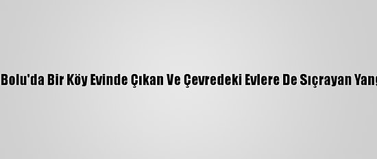 Güncelleme 3 - Bolu'da Bir Köy Evinde Çıkan Ve Çevredeki Evlere De Sıçrayan Yangın Söndürüldü