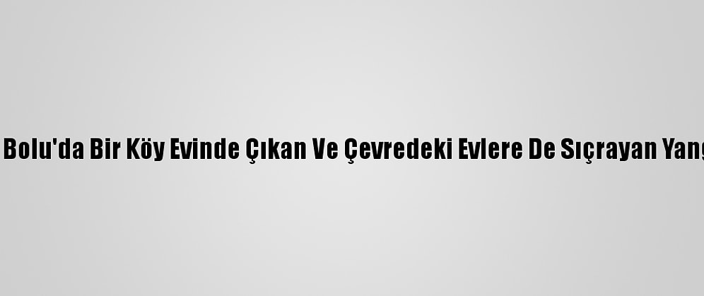 Güncelleme 3 - Bolu'da Bir Köy Evinde Çıkan Ve Çevredeki Evlere De Sıçrayan Yangın Söndürüldü