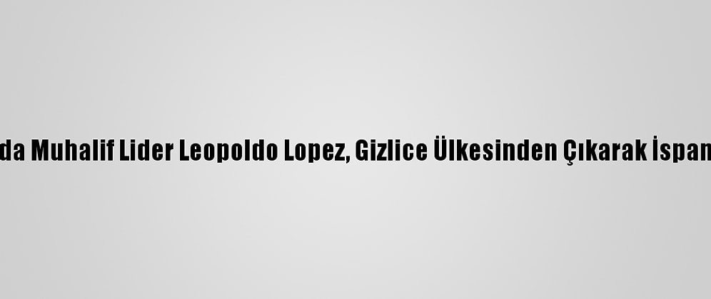 Venezuela'da Muhalif Lider Leopoldo Lopez, Gizlice Ülkesinden Çıkarak İspanya'ya Geldi