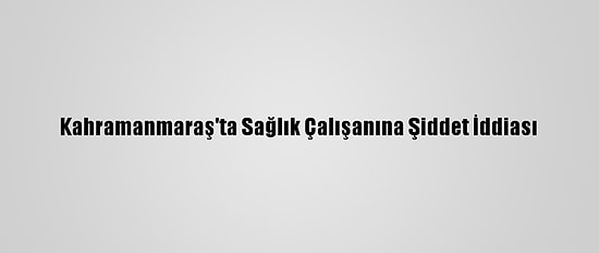 Kahramanmaraş'ta Sağlık Çalışanına Şiddet İddiası