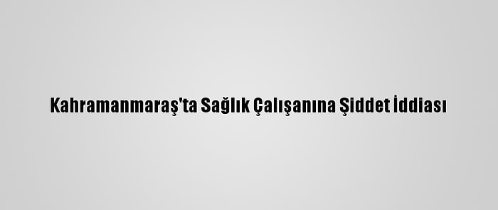 Kahramanmaraş'ta Sağlık Çalışanına Şiddet İddiası