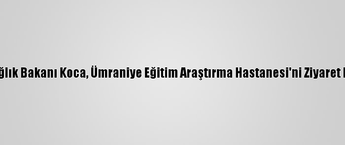 Sağlık Bakanı Koca, Ümraniye Eğitim Araştırma Hastanesi'ni Ziyaret Etti