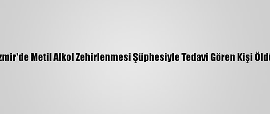 İzmir'de Metil Alkol Zehirlenmesi Şüphesiyle Tedavi Gören Kişi Öldü