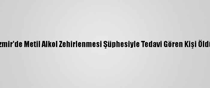 İzmir'de Metil Alkol Zehirlenmesi Şüphesiyle Tedavi Gören Kişi Öldü