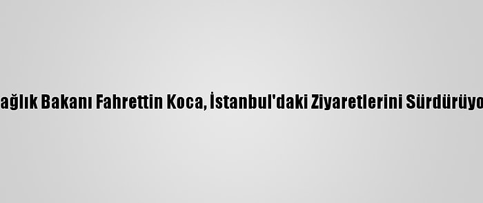 Sağlık Bakanı Fahrettin Koca, İstanbul'daki Ziyaretlerini Sürdürüyor