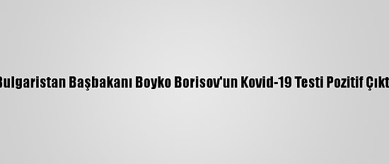 Bulgaristan Başbakanı Boyko Borisov'un Kovid-19 Testi Pozitif Çıktı