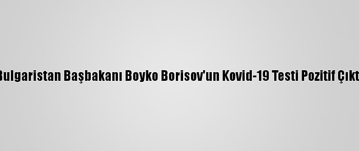 Bulgaristan Başbakanı Boyko Borisov'un Kovid-19 Testi Pozitif Çıktı