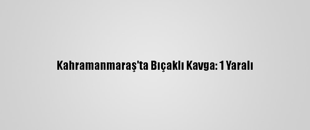 Kahramanmaraş'ta Bıçaklı Kavga: 1 Yaralı