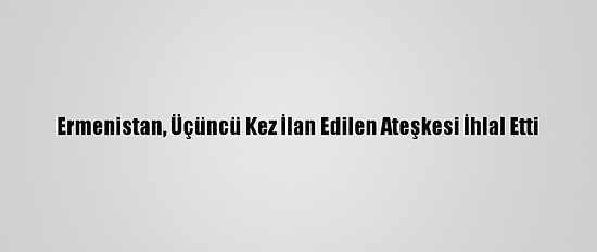 Ermenistan, Üçüncü Kez İlan Edilen Ateşkesi İhlal Etti