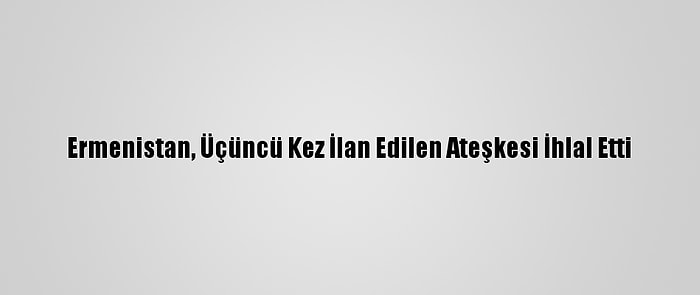 Ermenistan, Üçüncü Kez İlan Edilen Ateşkesi İhlal Etti