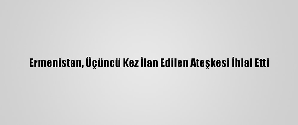 Ermenistan, Üçüncü Kez İlan Edilen Ateşkesi İhlal Etti