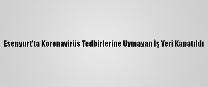 Esenyurt'ta Koronavirüs Tedbirlerine Uymayan İş Yeri Kapatıldı